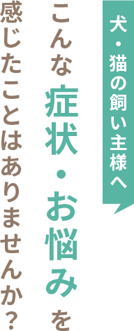 犬・猫の飼い主様へ こんな症状・お悩みを感じたことはありませんか？
